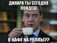 динара ты сегодня пойдеш в кафе на роллы??