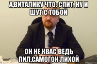 а,виталику что: спит, ну и шут с тобой он не квас ведь пил,самогон лихой