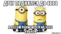 друг поднялся до 4000 а потом понизился на 1000 кубков