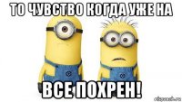 то чувство когда уже на всe похрен!