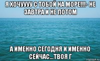 я хочуууу с тобой на море!!!- не завтра и не потом а именно сегодня и именно сейчас...твоя г