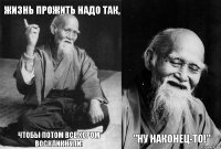 Жизнь прожить надо так, чтобы потом все хором воскликнули:  "Ну наконец-то!"