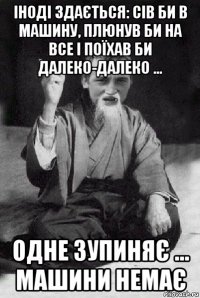 іноді здається: сів би в машину, плюнув би на все і поїхав би далеко-далеко … одне зупиняє … машини немає