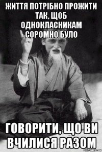 життя потрібно прожити так, щоб однокласникам соромно було говорити, що ви вчилися разом