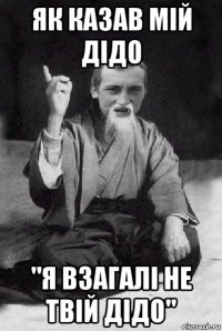 як казав мій дідо "я взагалі не твій дідо"