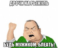 дрочи на рыжуль будь мужиком, блеать!