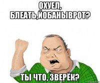 охуел, блеать,йобаныврот? ты что, зверёк?