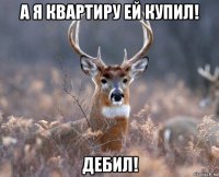 а я квартиру ей купил! дебил!