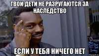 твои дети не разругаются за наследство если у тебя ничего нет