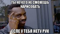 ты нечего не сможешь нарисовать есле у тебя нету рук