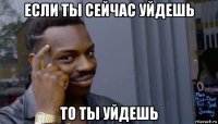 если ты сейчас уйдешь то ты уйдешь