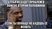 у тебя не будет проблем в поиске второй половинки, если ты вообще не будешь её искать.