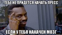 тебе не придется качать пресс если у тебя накачен мозг