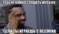 тебе не нужно слушать музыку, если ты играешь с helemina