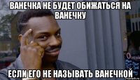 ванечка не будет обижаться на ванечку если его не называть ванечкой