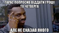 тарас попросив віддати гроші то четверга але не сказав якого