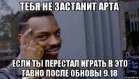 тебя не застанит арта если ты перестал играть в это гавно после обновы 9.18