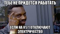 тебе не придется работать если на к1/1 отключают электричество