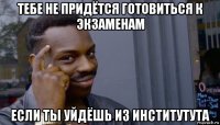 тебе не придётся готовиться к экзаменам если ты уйдёшь из институтута