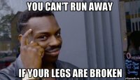 you can't run away if your legs are broken