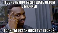 тебе не нужно будет ехать летом в мюнхен если ты останешся тут весной