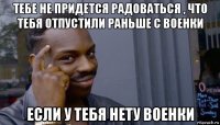 тебе не придется радоваться , что тебя отпустили раньше с военки если у тебя нету военки