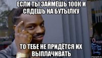 если ты займёшь 100к и сядешь на бутылку то тебе не придётся их выплачивать