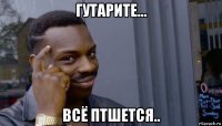 гутарите... всё птшется..