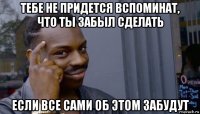 тебе не придется вспоминат, что ты забыл сделать если все сами об этом забудут