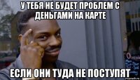 у тебя не будет проблем с деньгами на карте если они туда не поступят