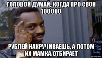 головой думай, когда про свои 100000 рублей накручиваешь, а потом их мамка отбирает