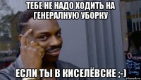 тебе не надо ходить на генералную уборку если ты в киселёвске ;-)