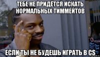 тебе не придётся искать нормальных тиммейтов если ты не будешь играть в cs