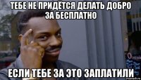 тебе не придётся делать добро за бесплатно если тебе за это заплатили