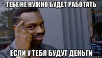 тебе не нужно будет работать если у тебя будут деньги