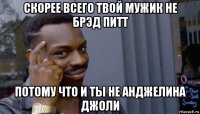 скорее всего твой мужик не брэд питт потому что и ты не анджелина джоли