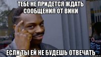 тебе не придется ждать сообщения от вики если ты ей не будешь отвечать