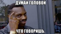 думай головой что говоришь.