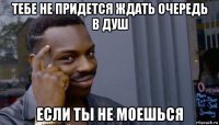 тебе не придется ждать очередь в душ если ты не моешься