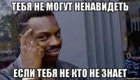 тебя не могут ненавидеть если тебя не кто не знает