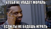 у тебя не упадет мораль если ты не будешь играть