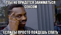 тебе не придется заниматься сексом если ты просто пойдешь спать