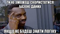 ти не зможеш скористатися базою даних якщо не будеш знати логіку