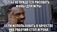 тебе не придется рисовать фоны для игры если использовать в качестве них рабочий стол игрока