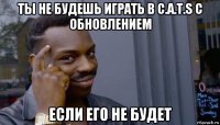 ты не будешь играть в c.a.t.s с обновлением если его не будет