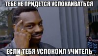 тебе не придется успокаиваться если тебя успокоил учитель