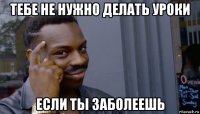 тебе не нужно делать уроки если ты заболеешь