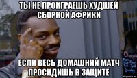 ты не проиграешь худшей сборной африки если весь домашний матч просидишь в защите