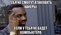 тебя не смогут атаковать хакеры если у тебя не будет компьютера