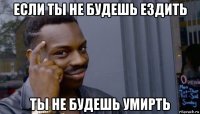 если ты не будешь ездить ты не будешь умирть